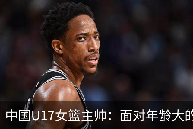 中国U17女篮主帅：面对年龄大的职业俱乐部 队员们打出了团队篮球